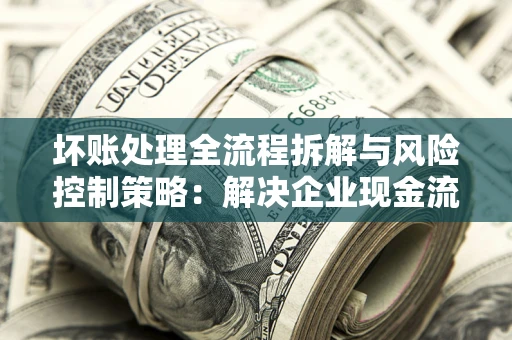 济南坏账处理全流程拆解与风险控制策略：解决企业现金流顽疾的实战指南