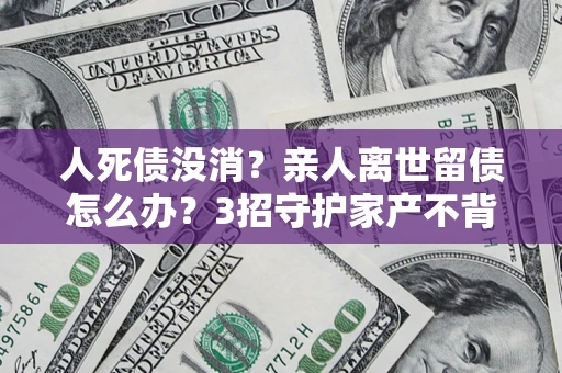 济南人死债没消？亲人离世留债怎么办？3招守护家产不背锅