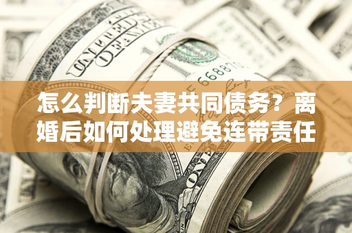 济南怎么判断夫妻共同债务？离婚后如何处理避免连带责任？